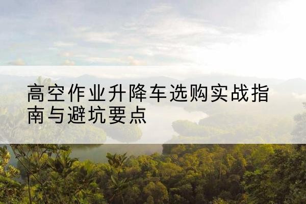 即墨升降车怎么选-高空作业升降车选购实战指南与避坑要点