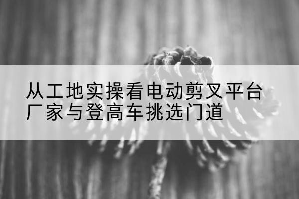 即墨电动剪叉升降平台厂家-从工地实操看电动剪叉平台厂家与登高车挑选门道