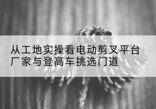 即墨电动剪叉升降平台厂家-从工地实操看电动剪叉平台厂家与登高车挑选门道